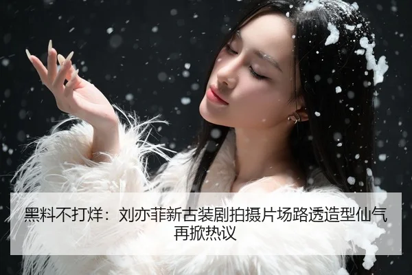 黑料不打烊：刘亦菲新古装剧拍摄片场路透造型仙气再掀热议